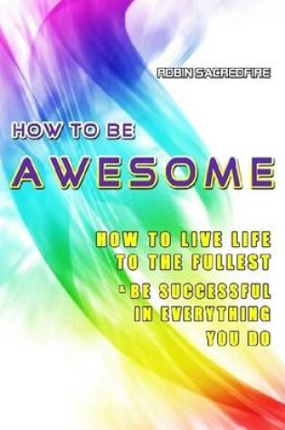 Cover of How to be Awesome: How to Live Life to the Fullest and be Successful in Everything You Do