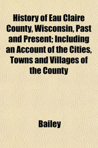 Cover of History of Eau Claire County, Wisconsin, Past and Present; Including an Account of the Cities, Towns and Villages of the County