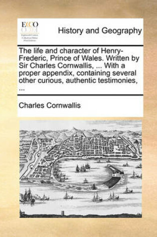 Cover of The Life and Character of Henry-Frederic, Prince of Wales. Written by Sir Charles Cornwallis, ... with a Proper Appendix, Containing Several Other Curious, Authentic Testimonies, ...