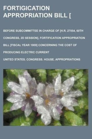 Cover of Fortigication Appropriation Bill [Ay 5-12, 1908]; Before Subcommittee in Charge of [H.R. 27054, 60th Congress, 2D Session], Fortification Appropriation Bill [Fiscal Year 1909] Concerning the Cost of Producing Electric Current