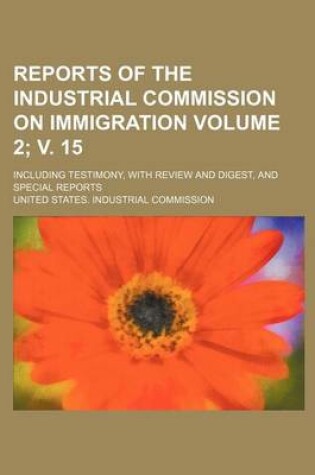 Cover of Reports of the Industrial Commission on Immigration Volume 2; V. 15; Including Testimony, with Review and Digest, and Special Reports