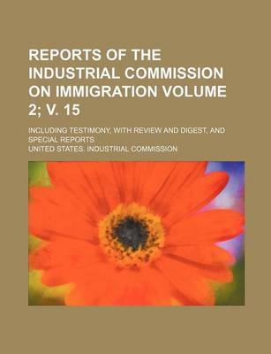 Book cover for Reports of the Industrial Commission on Immigration Volume 2; V. 15; Including Testimony, with Review and Digest, and Special Reports