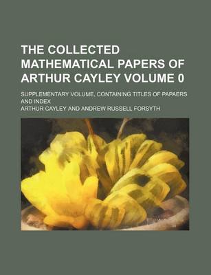 Book cover for The Collected Mathematical Papers of Arthur Cayley Volume 0; Supplementary Volume, Containing Titles of Papaers and Index