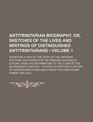 Book cover for Antitrinitarian Biography, Or, Sketches of the Lives and Writings of Distinguished Antitrinitarians (Volume 1); Exhibiting a View of the State of the Unitarian Doctrine and Worship in the Principal Nations of Europe, from the Reformation to the Close of th