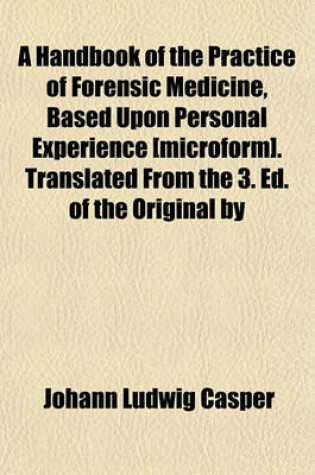 Cover of A Handbook of the Practice of Forensic Medicine, Based Upon Personal Experience [Microform]. Translated from the 3. Ed. of the Original by