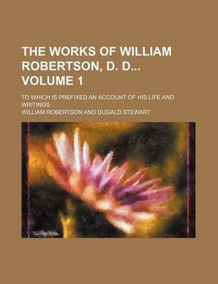 Book cover for The Works of William Robertson, D. D Volume 1; To Which Is Prefixed an Account of His Life and Writings