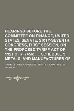 Cover of Hearings Before the Committee on Finance, United States, Senate, Sixty-Seventh Congress, First Session, on the Proposed Tariff Act of 1921 (H.R. 7456); Schedule 3. Metals, and Manufactures of