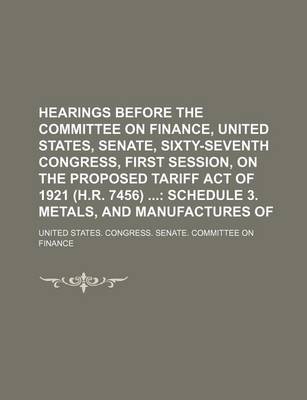 Book cover for Hearings Before the Committee on Finance, United States, Senate, Sixty-Seventh Congress, First Session, on the Proposed Tariff Act of 1921 (H.R. 7456); Schedule 3. Metals, and Manufactures of