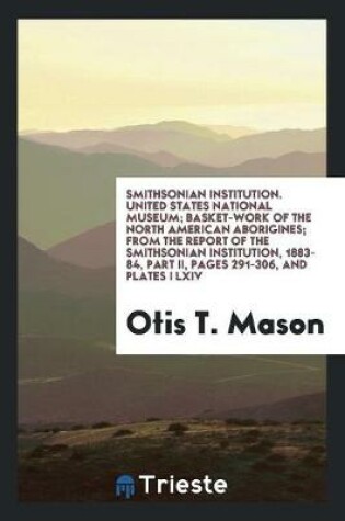Cover of Smithsonian Institution. United States National Museum; Basket-Work of the North American Aborigines; From the Report of the Smithsonian Institution, 1883-84, Part II, Pages 291-306, and Plates I LXIV