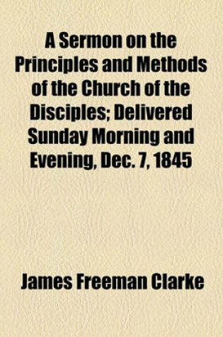 Cover of A Sermon on the Principles and Methods of the Church of the Disciples; Delivered Sunday Morning and Evening, Dec. 7, 1845