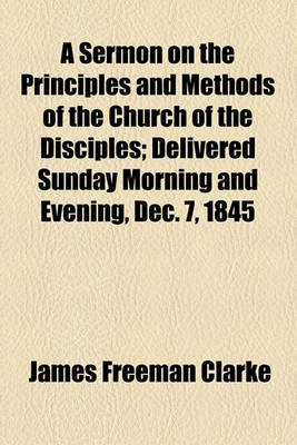 Book cover for A Sermon on the Principles and Methods of the Church of the Disciples; Delivered Sunday Morning and Evening, Dec. 7, 1845