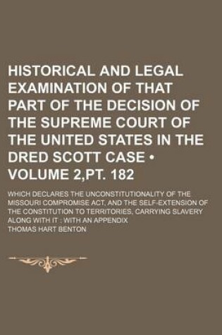 Cover of Historical and Legal Examination of That Part of the Decision of the Supreme Court of the United States in the Dred Scott Case (Volume 2, PT. 182); Which Declares the Unconstitutionality of the Missouri Compromise ACT, and the Self-Extension of the Constit