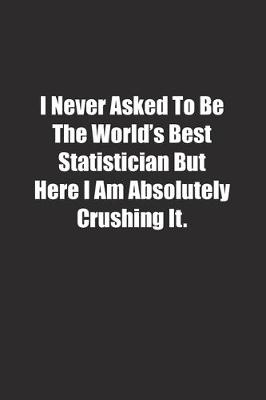 Book cover for I Never Asked To Be The World's Best Statistician But Here I Am Absolutely Crushing It.