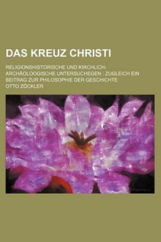 Cover of Das Kreuz Christi; Religionshistorische Und Kirchlich-Archaoloogische Untersuchegen Zugleich Ein Beitrag Zur Philosophie Der Geschichte