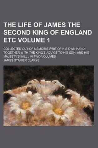 Cover of The Life of James the Second King of England Etc Volume 1; Collected Out of Memoirs Writ of His Own Hand Together with the King's Advice to His Son, and His Majesty's Will in Two Volumes