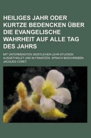 Cover of Heiliges Jahr Oder Kurtze Bedencken Uber Die Evangelische Wahrheit Auf Alle Tag Des Jahrs; Mit Untermengten Geistlichen Lehr-Stucken Ausgetheilet Und in Frantzos. Sprach Beschrieben