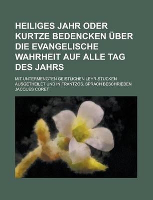 Book cover for Heiliges Jahr Oder Kurtze Bedencken Uber Die Evangelische Wahrheit Auf Alle Tag Des Jahrs; Mit Untermengten Geistlichen Lehr-Stucken Ausgetheilet Und in Frantzos. Sprach Beschrieben