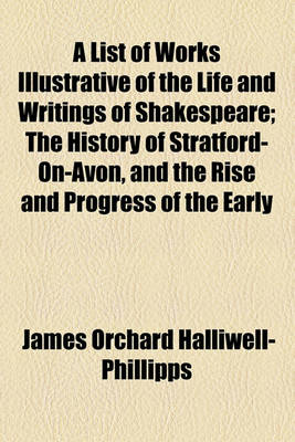 Book cover for A List of Works Illustrative of the Life and Writings of Shakespeare; The History of Stratford-On-Avon, and the Rise and Progress of the Early