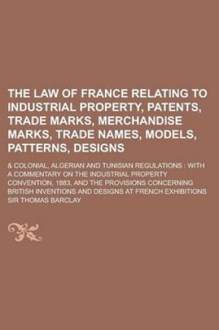 Cover of The Law of France Relating to Industrial Property, Patents, Trade Marks, Merchandise Marks, Trade Names, Models, Patterns, Designs; & Colonial, Algeri