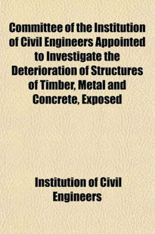 Cover of Committee of the Institution of Civil Engineers Appointed to Investigate the Deterioration of Structures of Timber, Metal and Concrete, Exposed