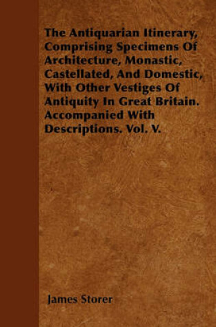 Cover of The Antiquarian Itinerary, Comprising Specimens Of Architecture, Monastic, Castellated, And Domestic, With Other Vestiges Of Antiquity In Great Britain. Accompanied With Descriptions. Vol. V.
