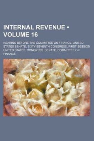 Cover of Internal Revenue (Volume 16); Hearing Before the Committee on Finance, United States Senate, Sixty-Seventh Congress, First Session