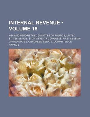 Book cover for Internal Revenue (Volume 16); Hearing Before the Committee on Finance, United States Senate, Sixty-Seventh Congress, First Session