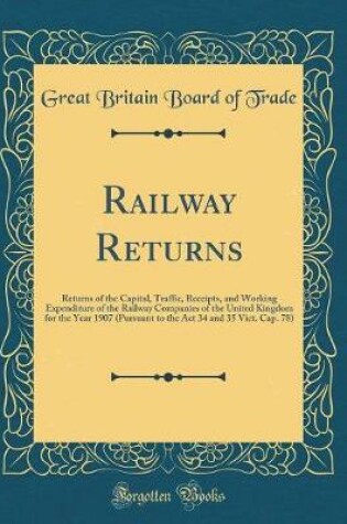 Cover of Railway Returns: Returns of the Capital, Traffic, Receipts, and Working Expenditure of the Railway Companies of the United Kingdom for the Year 1907 (Pursuant to the Act 34 and 35 Vict. Cap. 78) (Classic Reprint)