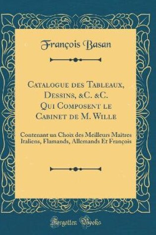 Cover of Catalogue des Tableaux, Dessins, &C. &C. Qui Composent le Cabinet de M. Wille: Contenant un Choix des Meilleurs Maîtres Italiens, Flamands, Allemands Et François (Classic Reprint)