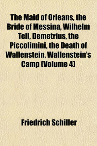 Cover of The Maid of Orleans, the Bride of Messina, Wilhelm Tell, Demetrius, the Piccolimini, the Death of Wallenstein, Wallenstein's Camp (Volume 4)