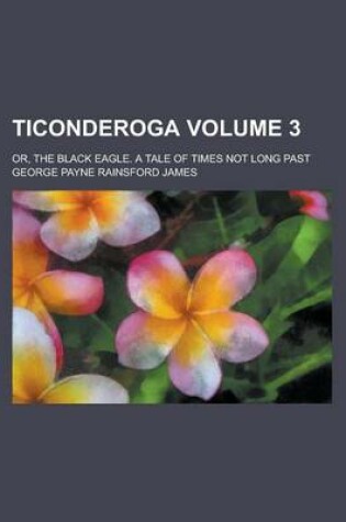 Cover of Ticonderoga; Or, the Black Eagle. a Tale of Times Not Long Past Volume 3