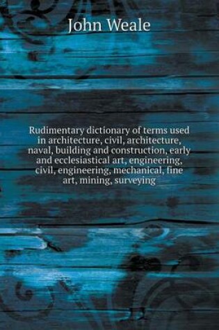 Cover of Rudimentary dictionary of terms used in architecture, civil, architecture, naval, building and construction, early and ecclesiastical art, engineering, civil, engineering, mechanical, fine art, mining, surveying