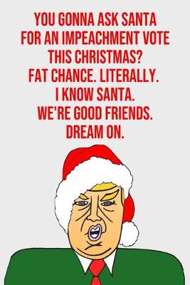 Book cover for You Gonna Ask Santa For An Impeachment Vote This Christmas Fat Chance Literally I Know Santa We're Good Friends Dream On