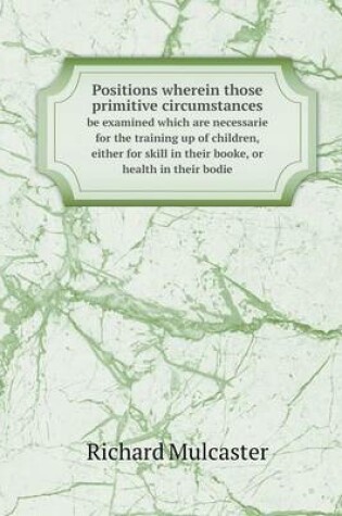 Cover of Positions wherein those primitive circumstances be examined which are necessarie for the training up of children, either for skill in their booke, or health in their bodie