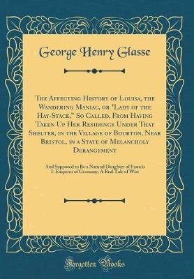 Book cover for The Affecting History of Louisa, the Wandering Maniac, or "Lady of the Hay-Stack, So Called, From Having Taken Up Her Residence Under That Shelter, in the Village of Bourton, Near Bristol, in a State of Melancholy Derangement: And Supposed to Be a Natura