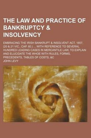 Cover of The Law and Practice of Bankruptcy & Insolvency; Embracing the Irish Bankrupt & Insolvent ACT, 1857, (20 & 21 Vic., Cap. 60.) with Reference to Several Hundred Leading Cases in Mercantile Law, to Explain and Elucidate the Whoe with Rules, Forms, Precedents, Ta