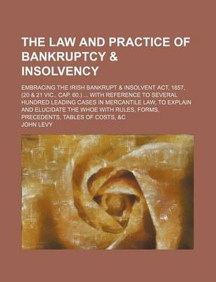 Book cover for The Law and Practice of Bankruptcy & Insolvency; Embracing the Irish Bankrupt & Insolvent ACT, 1857, (20 & 21 Vic., Cap. 60.) with Reference to Several Hundred Leading Cases in Mercantile Law, to Explain and Elucidate the Whoe with Rules, Forms, Precedents, Ta