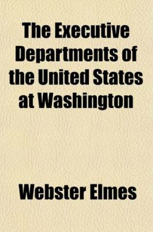 Cover of The Executive Departments of the United States at Washington; A Comprehensive View of the Powers, Functions, and Duties of the Heads of Departmtnes, Bureaus, and Divisions at Washington, as Prescribed by Law and Regulations Together with a Description in Detai