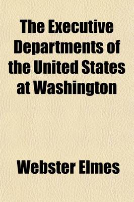 Book cover for The Executive Departments of the United States at Washington; A Comprehensive View of the Powers, Functions, and Duties of the Heads of Departmtnes, Bureaus, and Divisions at Washington, as Prescribed by Law and Regulations Together with a Description in Detai