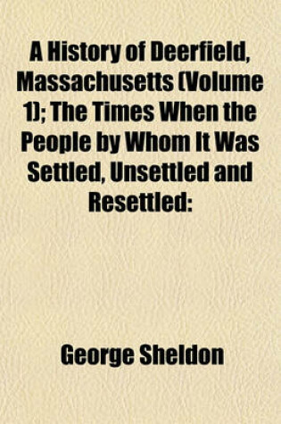 Cover of A History of Deerfield, Massachusetts (Volume 1); The Times When the People by Whom It Was Settled, Unsettled and Resettled