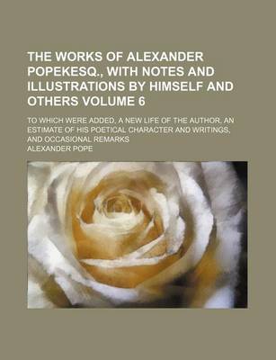 Book cover for The Works of Alexander Popekesq., with Notes and Illustrations by Himself and Others Volume 6; To Which Were Added, a New Life of the Author, an Estimate of His Poetical Character and Writings, and Occasional Remarks