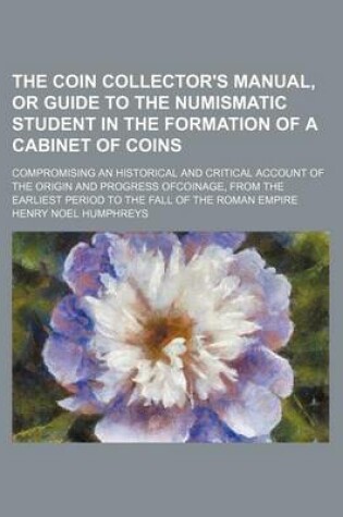 Cover of The Coin Collector's Manual, or Guide to the Numismatic Student in the Formation of a Cabinet of Coins; Compromising an Historical and Critical Account of the Origin and Progress Ofcoinage, from the Earliest Period to the Fall of the Roman Empire