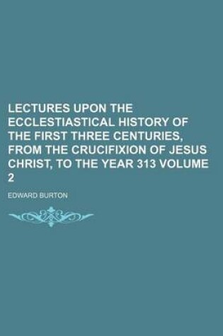 Cover of Lectures Upon the Ecclestiastical History of the First Three Centuries, from the Crucifixion of Jesus Christ, to the Year 313 Volume 2