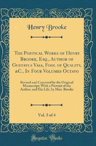 Cover of The Poetical Works of Henry Brooke, Esq., Author of Gustavus Vasa, Fool of Quality, &C., In Four Volumes Octavo, Vol. 3 of 4: Revised and Corrected by the Original Manuscript; With a Portrait of the Author, and His Life, by Miss. Brooke (Classic Reprint)