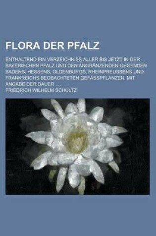 Cover of Flora Der Pfalz; Enthaltend Ein Verzeichniss Aller Bis Jetzt in Der Bayerischen Pfalz Und Den Angranzenden Gegenden Badens, Hessens, Oldenburgs, Rhein