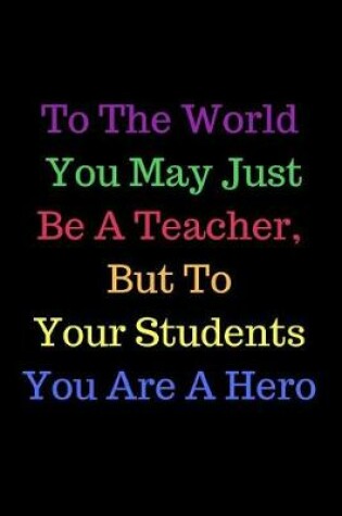 Cover of To The World You May Just Be A Teacher, But To Your Students You Are A Hero