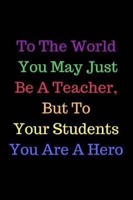 Book cover for To The World You May Just Be A Teacher, But To Your Students You Are A Hero