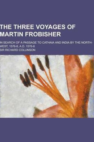 Cover of The Three Voyages of Martin Frobisher; In Search of a Passage to Cathaia and India by the North-West, 1576-8, A.D. 1576-8