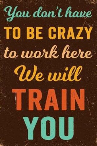 Cover of You Don't Have to Be Crazy to Work Here We Will Train You Notebook Vintage