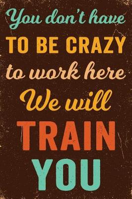 Book cover for You Don't Have to Be Crazy to Work Here We Will Train You Notebook Vintage